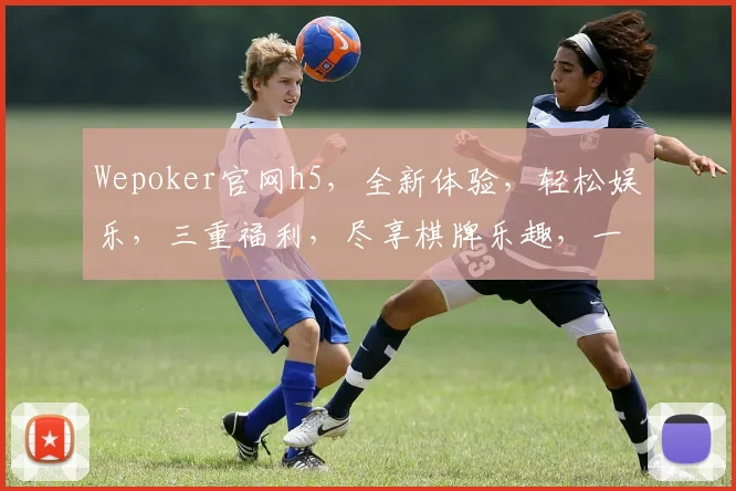 Wepoker官网h5，全新体验，轻松娱乐，三重福利，尽享棋牌乐趣，一触即达