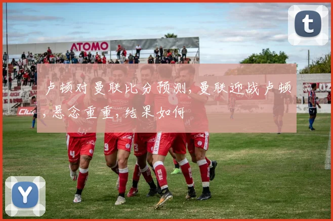 卢顿对曼联比分预测,曼联迎战卢顿,悬念重重,结果如何